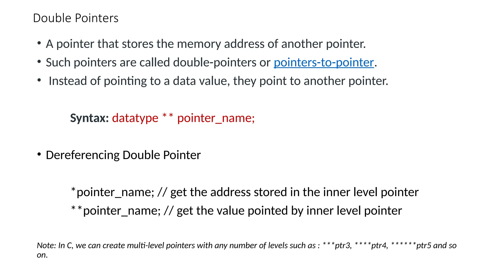 Double Pointers • A pointer that stores the memory address of another pointer. • Such pointers are called double-pointers or pointers-to-pointer. • Instead of pointing to a data value, they point to another pointer. Syntax: datatype ** pointer_name; • Dereferencing Double Pointer *pointer_name; // get the address stored in the inner level pointer **pointer_name; // get the value pointed by inner level pointer Note: In C, we can create multi-level pointers with any number of levels such as : ***ptr3, ****ptr4, ******ptr5 and so on. 