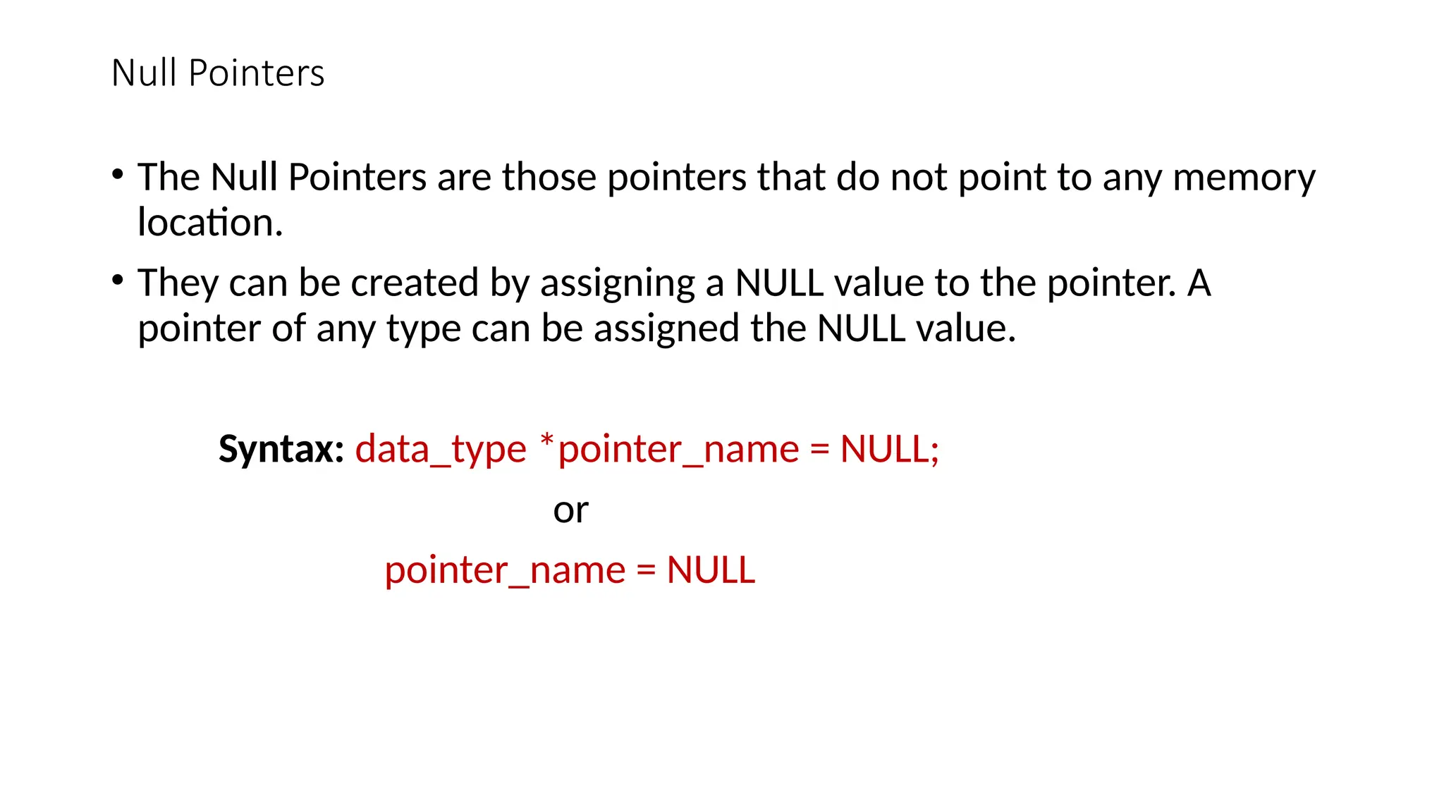 Null Pointers • The Null Pointers are those pointers that do not point to any memory location. • They can be created by assigning a NULL value to the pointer. A pointer of any type can be assigned the NULL value. Syntax: data_type *pointer_name = NULL; or pointer_name = NULL 