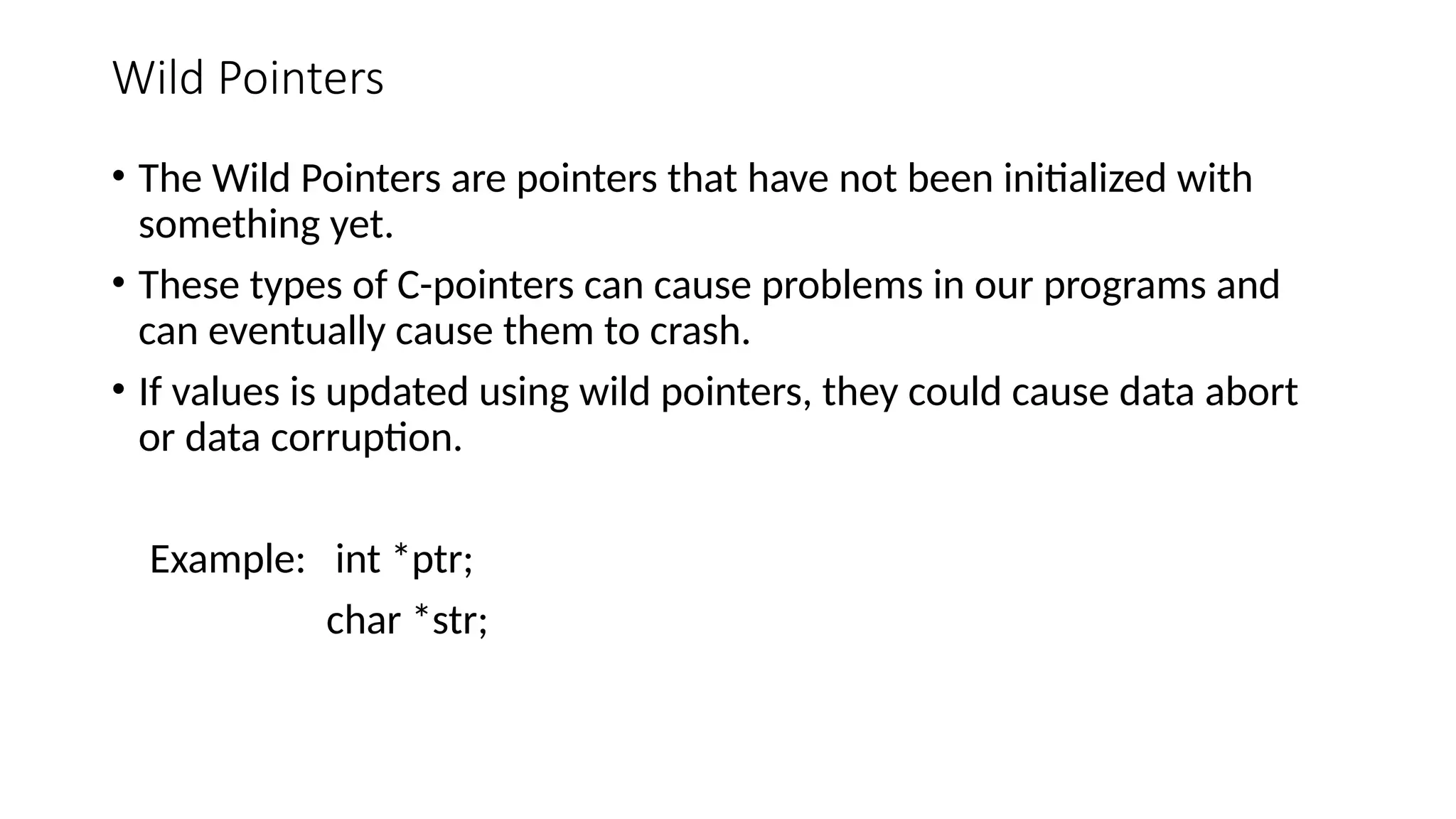 Wild Pointers • The Wild Pointers are pointers that have not been initialized with something yet. • These types of C-pointers can cause problems in our programs and can eventually cause them to crash. • If values is updated using wild pointers, they could cause data abort or data corruption. Example: int *ptr; char *str; 