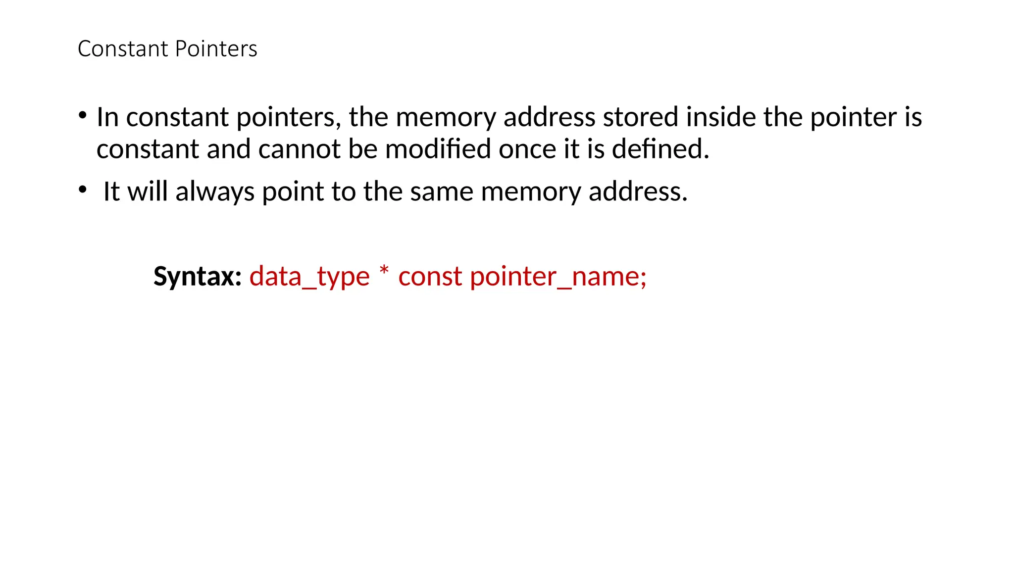 Constant Pointers • In constant pointers, the memory address stored inside the pointer is constant and cannot be modified once it is defined. • It will always point to the same memory address. Syntax: data_type * const pointer_name; 