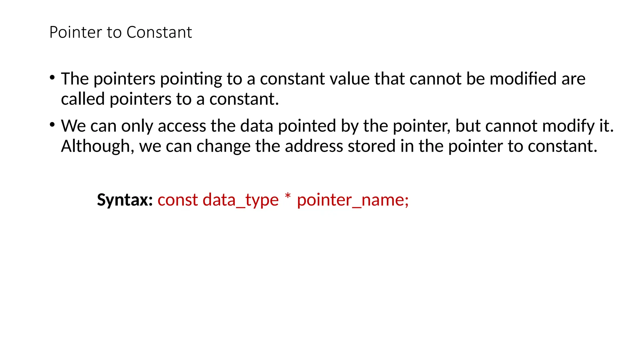 Pointer to Constant • The pointers pointing to a constant value that cannot be modified are called pointers to a constant. • We can only access the data pointed by the pointer, but cannot modify it. Although, we can change the address stored in the pointer to constant. Syntax: const data_type * pointer_name; 