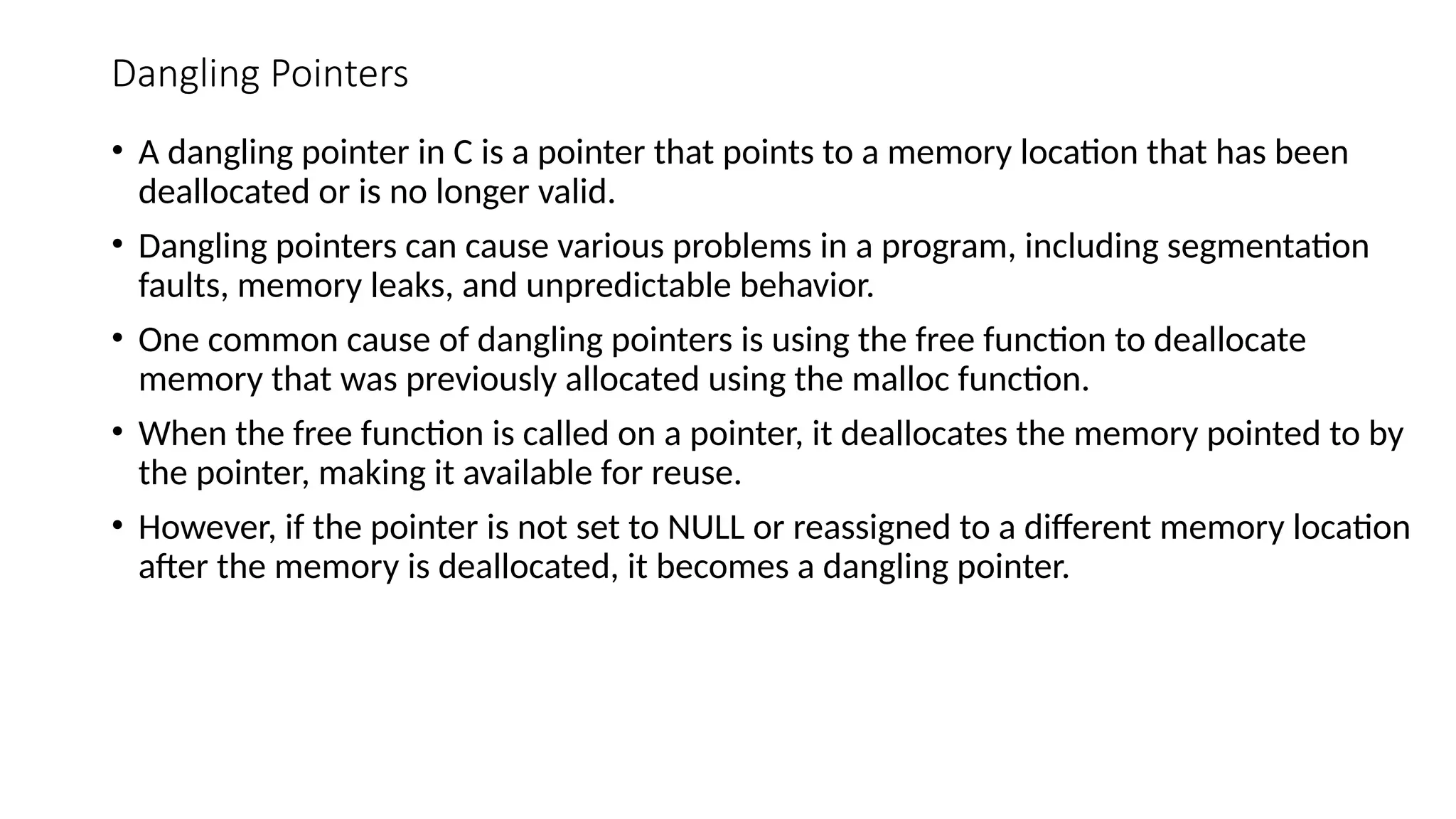 Dangling Pointers • A dangling pointer in C is a pointer that points to a memory location that has been deallocated or is no longer valid. • Dangling pointers can cause various problems in a program, including segmentation faults, memory leaks, and unpredictable behavior. • One common cause of dangling pointers is using the free function to deallocate memory that was previously allocated using the malloc function. • When the free function is called on a pointer, it deallocates the memory pointed to by the pointer, making it available for reuse. • However, if the pointer is not set to NULL or reassigned to a different memory location after the memory is deallocated, it becomes a dangling pointer. 