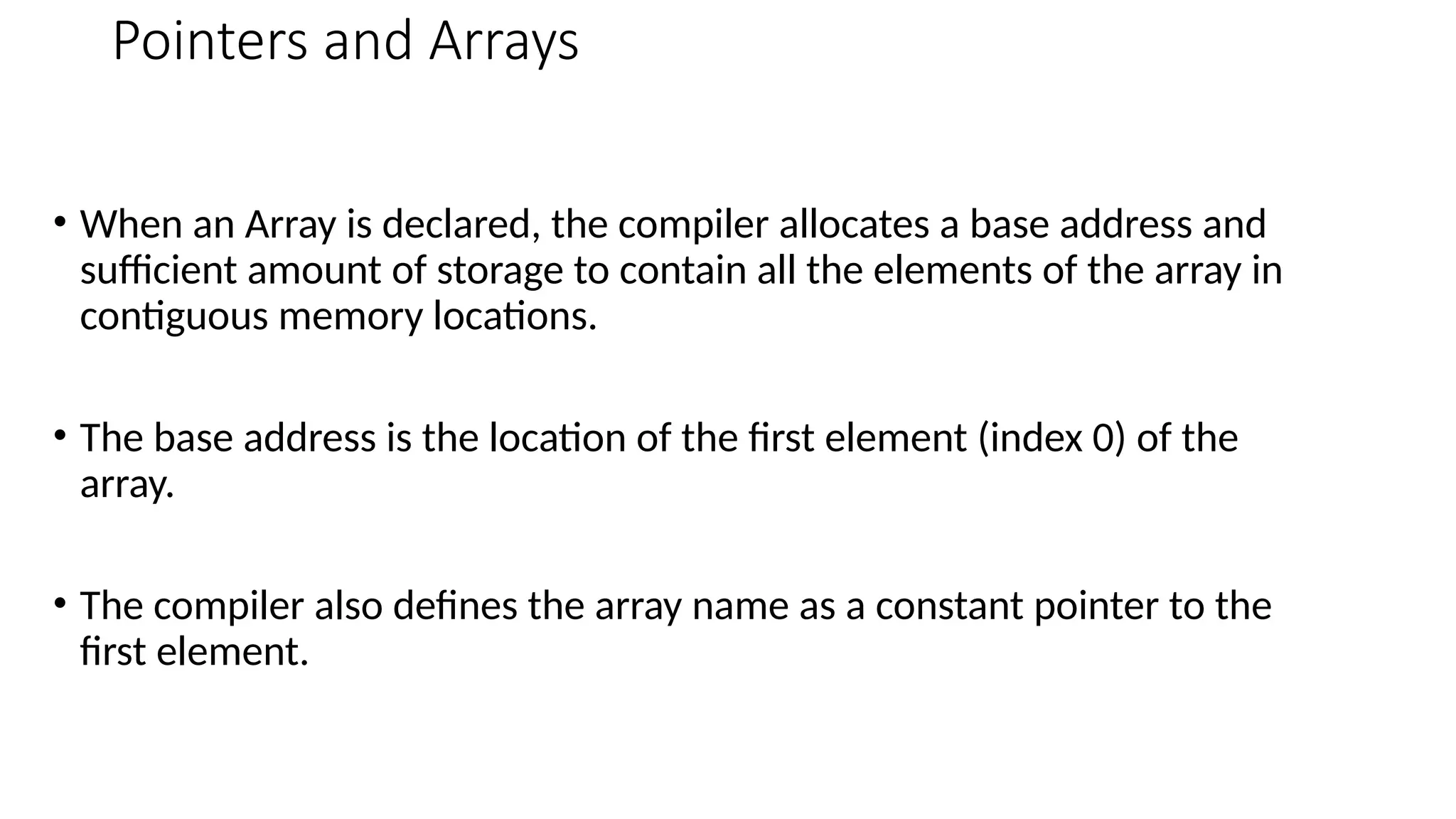 Pointers and Arrays • When an Array is declared, the compiler allocates a base address and sufficient amount of storage to contain all the elements of the array in contiguous memory locations. • The base address is the location of the first element (index 0) of the array. • The compiler also defines the array name as a constant pointer to the first element. 