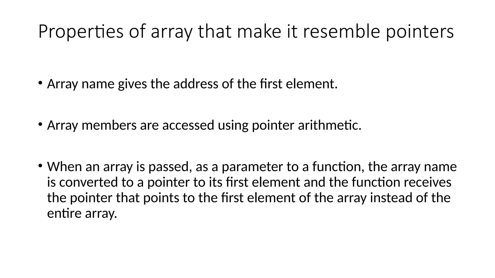 Properties of array that make it resemble pointers • Array name gives the address of the first element. • Array members are accessed using pointer arithmetic. • When an array is passed, as a parameter to a function, the array name is converted to a pointer to its first element and the function receives the pointer that points to the first element of the array instead of the entire array. 