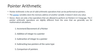 Pointer Arithmetic
• Pointer Arithmetic is the set of valid arithmetic operations that can be performed on pointers.
• The pointer variables store the memory address of another variable. It doesn’t store any value.
• Hence, there are only a few operations that are allowed to perform on Pointers in C language. The C
pointer arithmetic operations are slightly different from the ones that we generally use for
mathematical calculations.
1. Increment/Decrement of a Pointer
2. Addition of integer to a pointer
3. Subtraction of integer to a pointer
4. Subtracting two pointers of the same type
5. Comparison of pointers
 