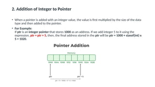 2. Addition of Integer to Pointer
• When a pointer is added with an integer value, the value is first multiplied by the size of the data
type and then added to the pointer.
• For Example:
If ptr is an integer pointer that stores 1000 as an address. If we add integer 5 to it using the
expression, ptr = ptr + 5, then, the final address stored in the ptr will be ptr = 1000 + sizeof(int) x
5 = 1020.
 