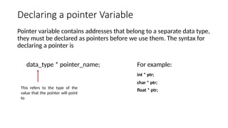 Declaring a pointer Variable
Pointer variable contains addresses that belong to a separate data type,
they must be declared as pointers before we use them. The syntax for
declaring a pointer is
data_type * pointer_name; For example:
int * ptr;
char * ptr;
float * ptr;
This refers to the type of the
value that the pointer will point
to
 