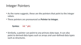 Integer Pointers
• As the name suggests, these are the pointers that point to the integer
values.
• These pointers are pronounced as Pointer to Integer.
Syntex: int * ptr;
• Similarly, a pointer can point to any primary data type. It can also
point to derived data types such as arrays and user-defined data types
such as structures.
 