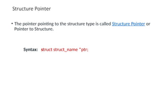 Structure Pointer
• The pointer pointing to the structure type is called Structure Pointer or
Pointer to Structure.
Syntax: struct struct_name *ptr;
 