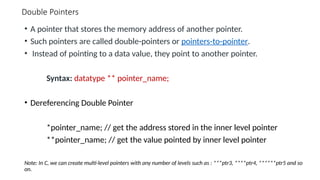 Double Pointers
• A pointer that stores the memory address of another pointer.
• Such pointers are called double-pointers or pointers-to-pointer.
• Instead of pointing to a data value, they point to another pointer.
Syntax: datatype ** pointer_name;
• Dereferencing Double Pointer
*pointer_name; // get the address stored in the inner level pointer
**pointer_name; // get the value pointed by inner level pointer
Note: In C, we can create multi-level pointers with any number of levels such as : ***ptr3, ****ptr4, ******ptr5 and so
on.
 