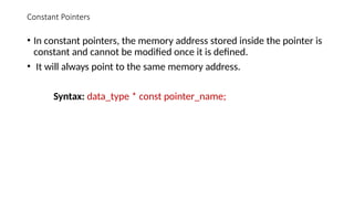 Constant Pointers
• In constant pointers, the memory address stored inside the pointer is
constant and cannot be modified once it is defined.
• It will always point to the same memory address.
Syntax: data_type * const pointer_name;
 
