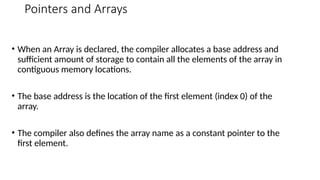 Pointers and Arrays
• When an Array is declared, the compiler allocates a base address and
sufficient amount of storage to contain all the elements of the array in
contiguous memory locations.
• The base address is the location of the first element (index 0) of the
array.
• The compiler also defines the array name as a constant pointer to the
first element.
 