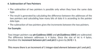 4. Subtraction of Two Pointers
• The subtraction of two pointers is possible only when they have the same data
type.
• The result is generated by calculating the difference between the addresses of the
two pointers and calculating how many bits of data it is according to the pointer
data type.
• The subtraction of two pointers gives the increments between the two pointers.
For Example:
Two integer pointers say ptr1(address:1000) and ptr2(address:1004) are subtracted.
The difference between addresses is 4 bytes. Since the size of int is 4 bytes,
therefore the increment between ptr1 and ptr2 is given by (4/4) = 1.
This means there is an increment of 1 integer-sized element between ptr1 and ptr2.
 