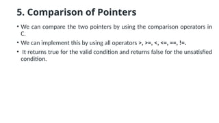 5. Comparison of Pointers
• We can compare the two pointers by using the comparison operators in
C.
• We can implement this by using all operators >, >=, <, <=, ==, !=.
• It returns true for the valid condition and returns false for the unsatisfied
condition.
 