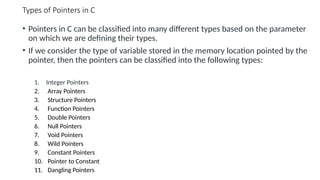 Types of Pointers in C
• Pointers in C can be classified into many different types based on the parameter
on which we are defining their types.
• If we consider the type of variable stored in the memory location pointed by the
pointer, then the pointers can be classified into the following types:
1. Integer Pointers
2. Array Pointers
3. Structure Pointers
4. Function Pointers
5. Double Pointers
6. Null Pointers
7. Void Pointers
8. Wild Pointers
9. Constant Pointers
10. Pointer to Constant
11. Dangling Pointers
 