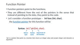 Function Pointer
• Function pointers point to the functions.
• They are different from the rest of the pointers in the sense that
instead of pointing to the data, they point to the code.
• Let’s consider a function prototype – int func (int, char),
the function pointer for this function will be
Syntax: int (*ptr)(int, char);
*ptr is a pointer that points to a function that returns an integer value and accepts integer and character as
arguments
Return
type
Pointer
name
Arguments of
the function
 