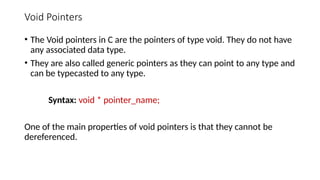 Void Pointers
• The Void pointers in C are the pointers of type void. They do not have
any associated data type.
• They are also called generic pointers as they can point to any type and
can be typecasted to any type.
Syntax: void * pointer_name;
One of the main properties of void pointers is that they cannot be
dereferenced.
 