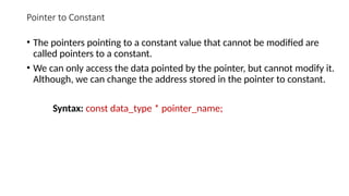Pointer to Constant
• The pointers pointing to a constant value that cannot be modified are
called pointers to a constant.
• We can only access the data pointed by the pointer, but cannot modify it.
Although, we can change the address stored in the pointer to constant.
Syntax: const data_type * pointer_name;
 
