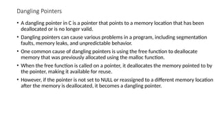 Dangling Pointers
• A dangling pointer in C is a pointer that points to a memory location that has been
deallocated or is no longer valid.
• Dangling pointers can cause various problems in a program, including segmentation
faults, memory leaks, and unpredictable behavior.
• One common cause of dangling pointers is using the free function to deallocate
memory that was previously allocated using the malloc function.
• When the free function is called on a pointer, it deallocates the memory pointed to by
the pointer, making it available for reuse.
• However, if the pointer is not set to NULL or reassigned to a different memory location
after the memory is deallocated, it becomes a dangling pointer.
 