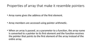 Properties of array that make it resemble pointers
• Array name gives the address of the first element.
• Array members are accessed using pointer arithmetic.
• When an array is passed, as a parameter to a function, the array name
is converted to a pointer to its first element and the function receives
the pointer that points to the first element of the array instead of the
entire array.
 