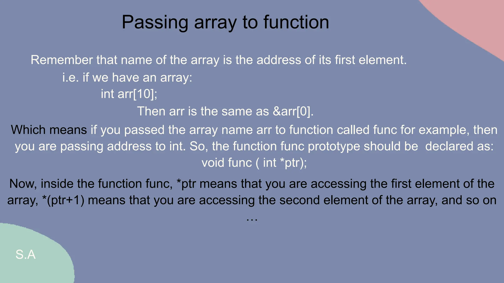 S.A
Passing array to function
Remember that name of the array is the address of its first element.
Then arr is the same as &arr[0].
i.e. if we have an array:
int arr[10];
Which means if you passed the array name arr to function called func for example, then
you are passing address to int. So, the function func prototype should be declared as:
void func ( int *ptr);
Now, inside the function func, *ptr means that you are accessing the first element of the
array, *(ptr+1) means that you are accessing the second element of the array, and so on
…
 