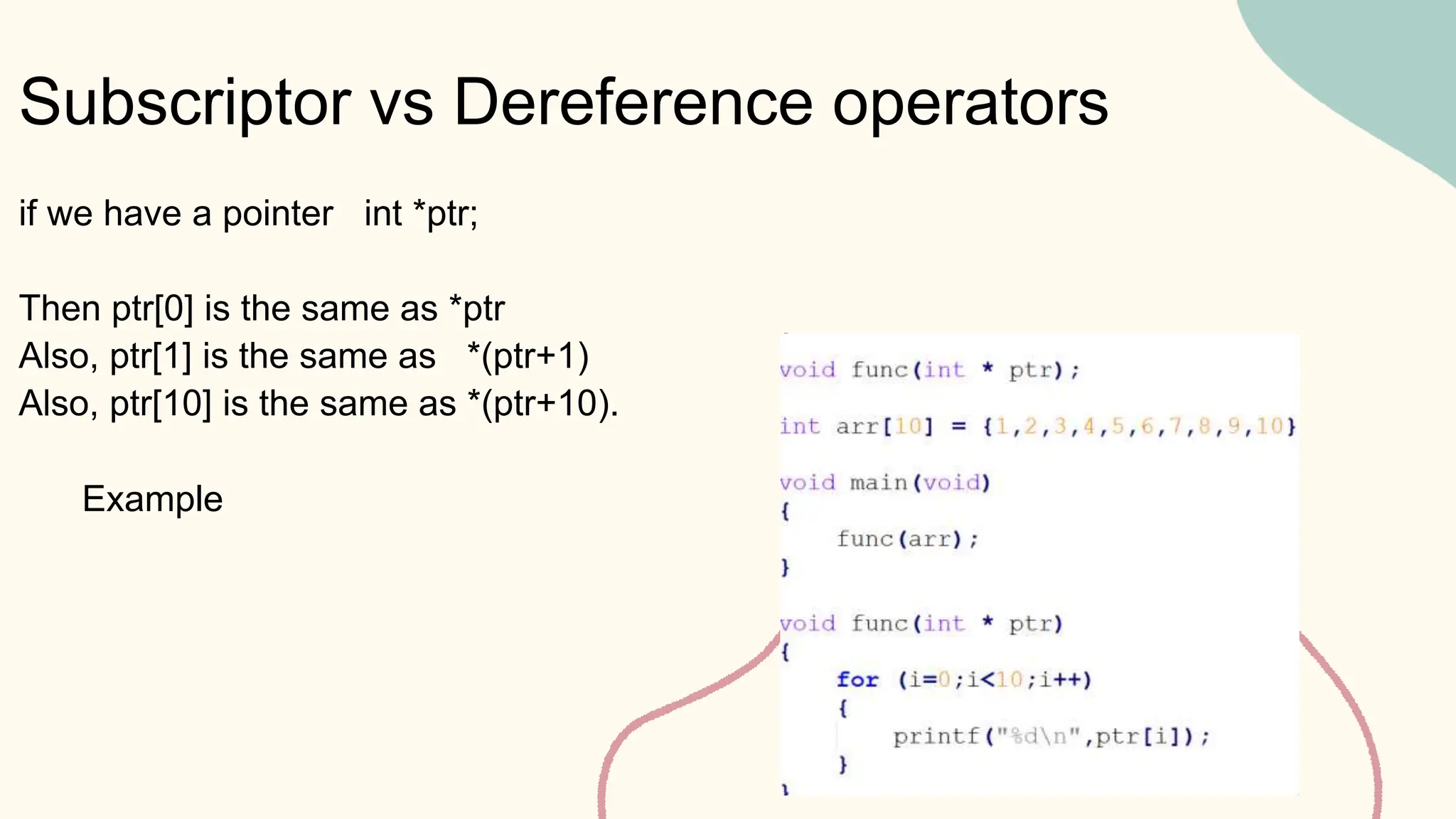 Subscriptor vs Dereference operators
Example
if we have a pointer int *ptr;
Then ptr[0] is the same as *ptr
Also, ptr[1] is the same as *(ptr+1)
Also, ptr[10] is the same as *(ptr+10).
 