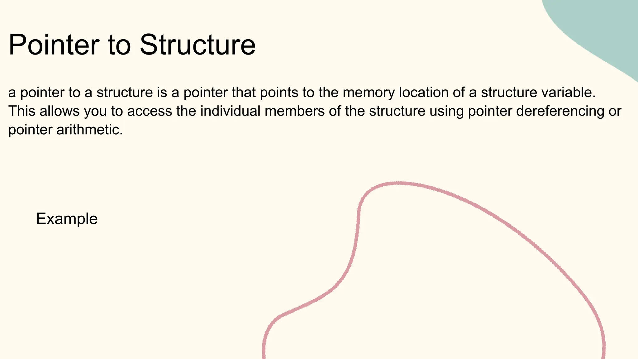 Pointer to Structure
Example
a pointer to a structure is a pointer that points to the memory location of a structure variable.
This allows you to access the individual members of the structure using pointer dereferencing or
pointer arithmetic.
 