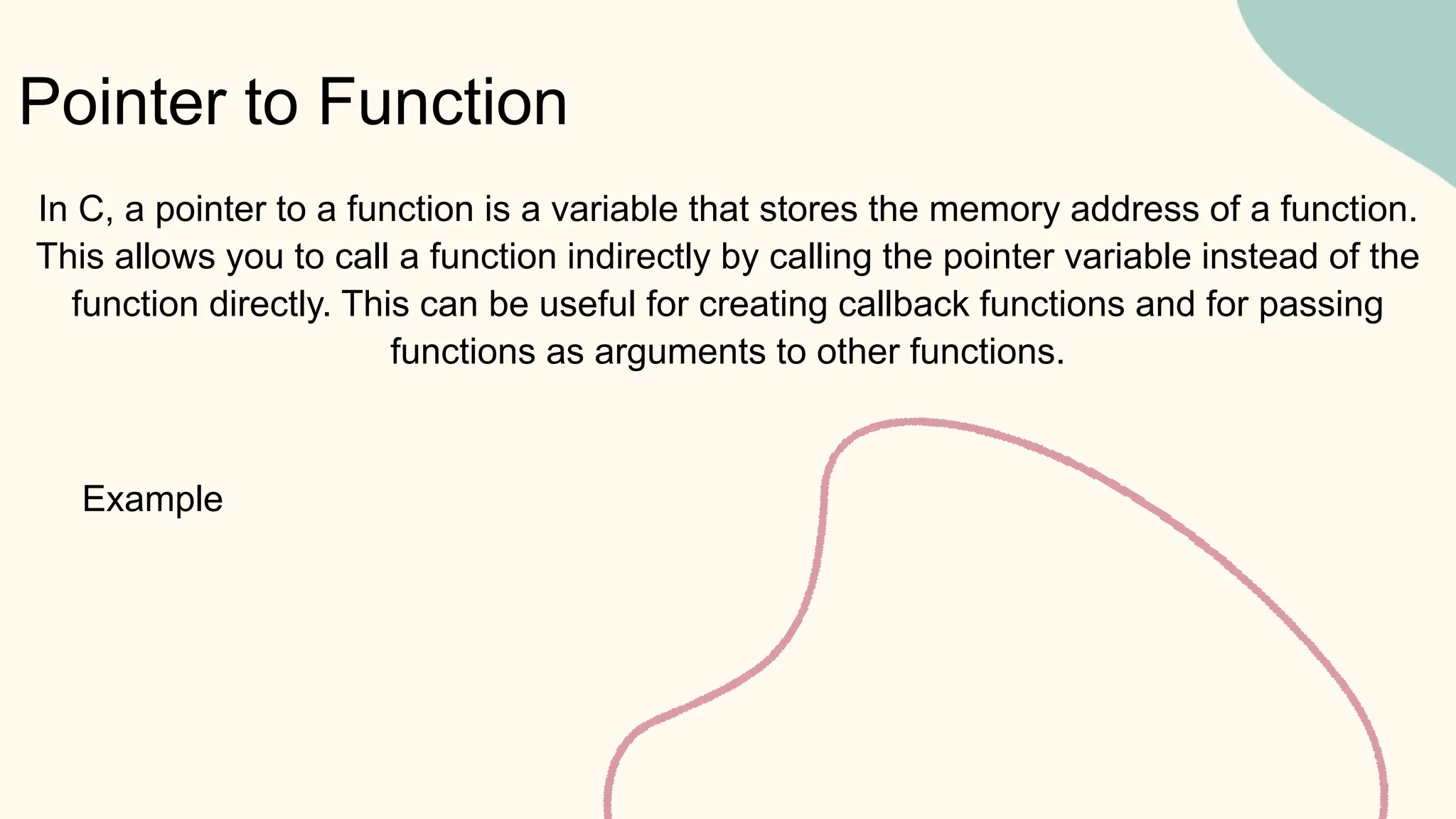 Pointer to Function
Example
In C, a pointer to a function is a variable that stores the memory address of a function.
This allows you to call a function indirectly by calling the pointer variable instead of the
function directly. This can be useful for creating callback functions and for passing
functions as arguments to other functions.
 