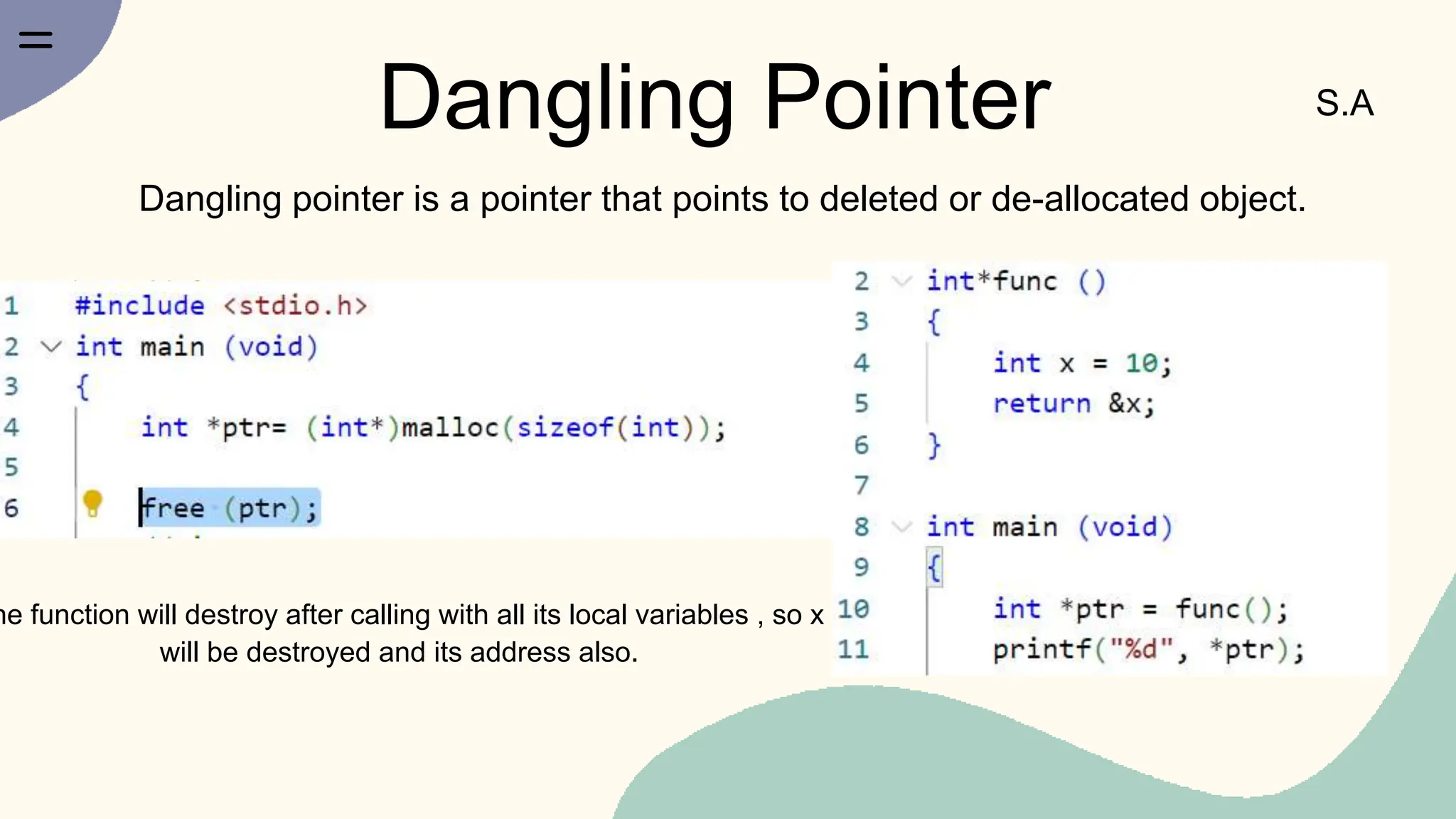 Dangling Pointer S.A
Dangling pointer is a pointer that points to deleted or de-allocated object.
he function will destroy after calling with all its local variables , so x
will be destroyed and its address also.
 