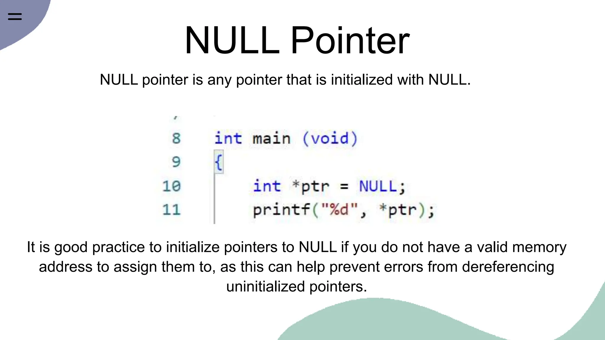 NULL Pointer
NULL pointer is any pointer that is initialized with NULL.
It is good practice to initialize pointers to NULL if you do not have a valid memory
address to assign them to, as this can help prevent errors from dereferencing
uninitialized pointers.
 