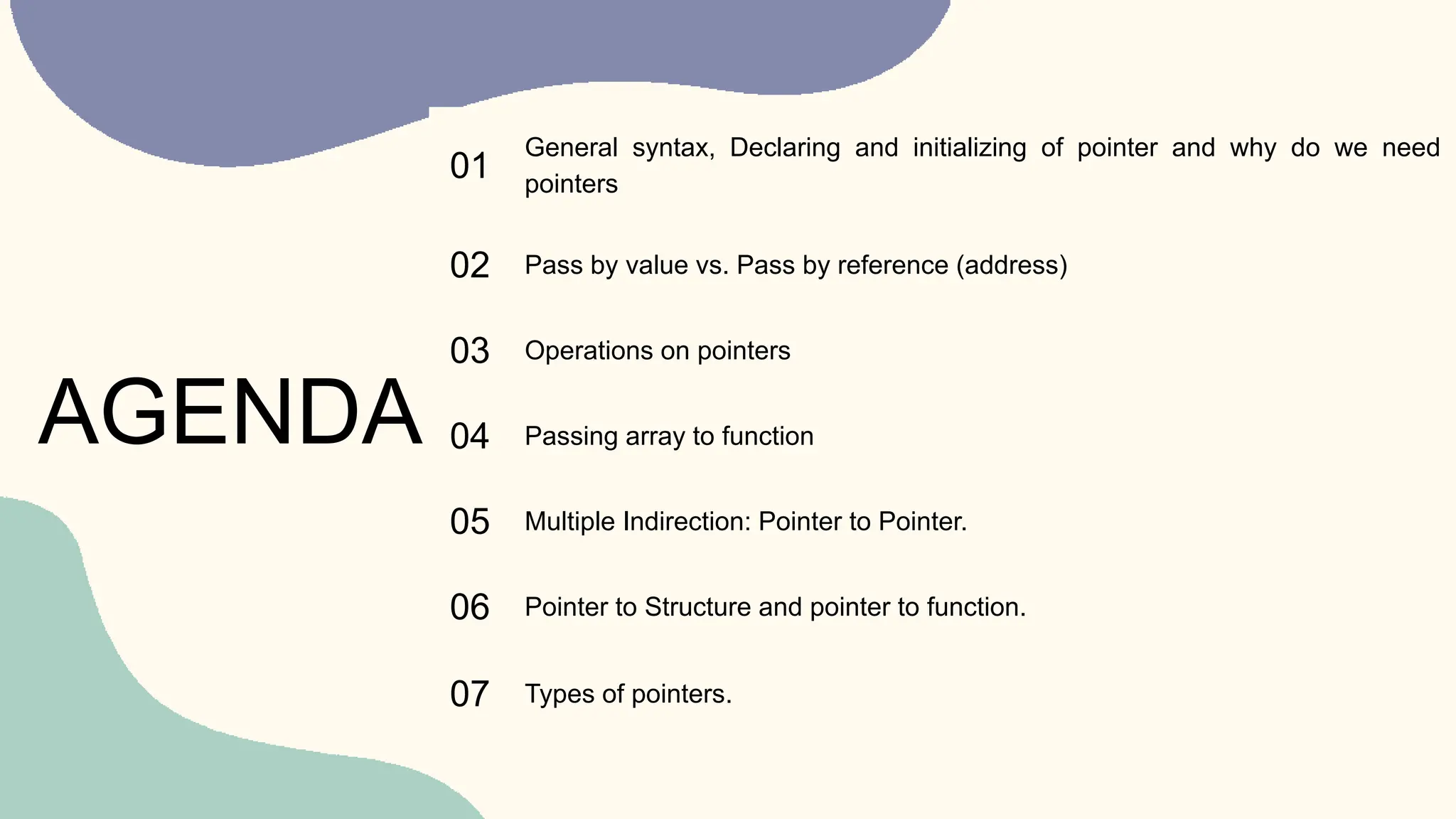 01
General syntax, Declaring and initializing of pointer and why do we need
pointers
02 Pass by value vs. Pass by reference (address)
03 Operations on pointers
04 Passing array to function
05 Multiple Indirection: Pointer to Pointer.
06 Pointer to Structure and pointer to function.
07 Types of pointers.
AGENDA
 
