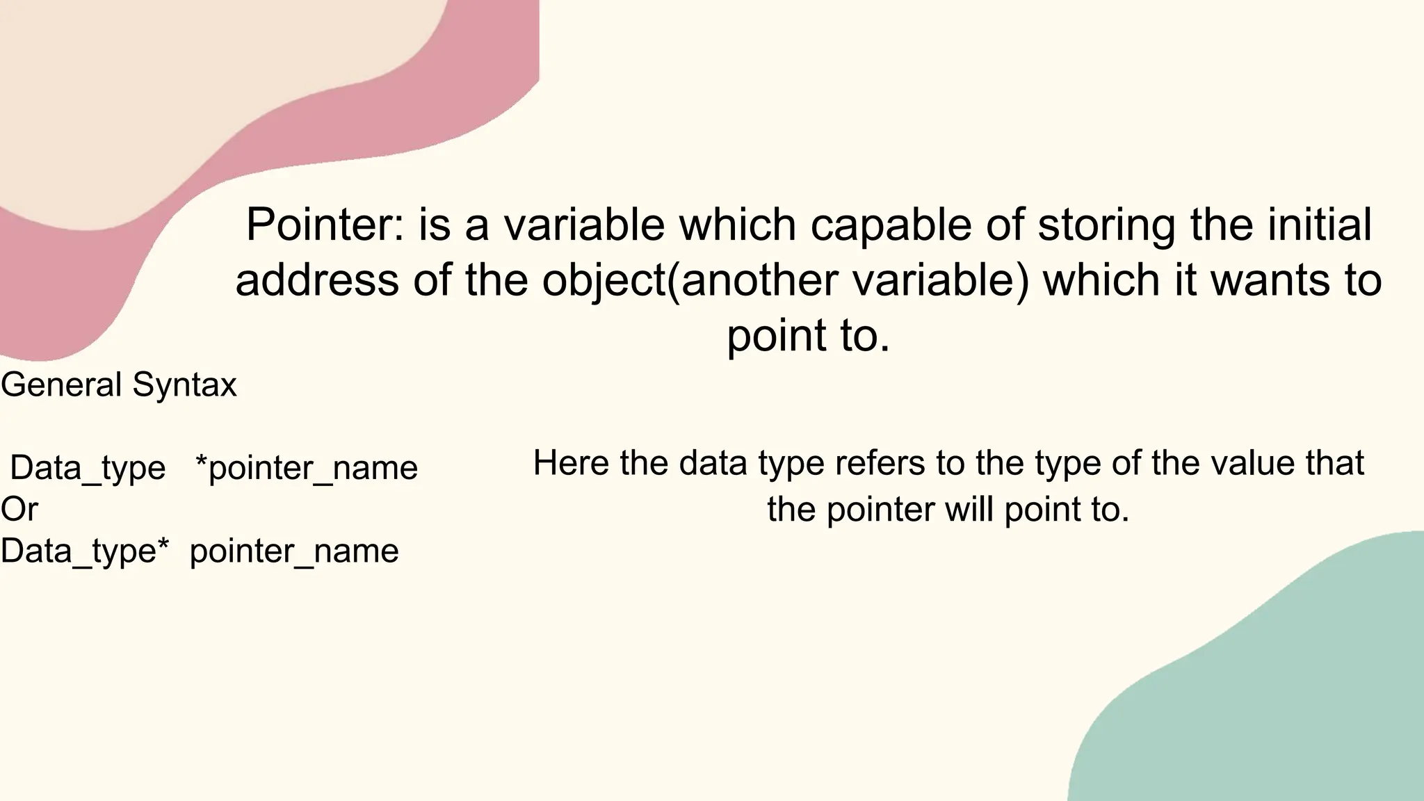 Pointer: is a variable which capable of storing the initial
address of the object(another variable) which it wants to
point to.
General Syntax
Data_type *pointer_name
Or
Data_type* pointer_name
Here the data type refers to the type of the value that
the pointer will point to.
 
