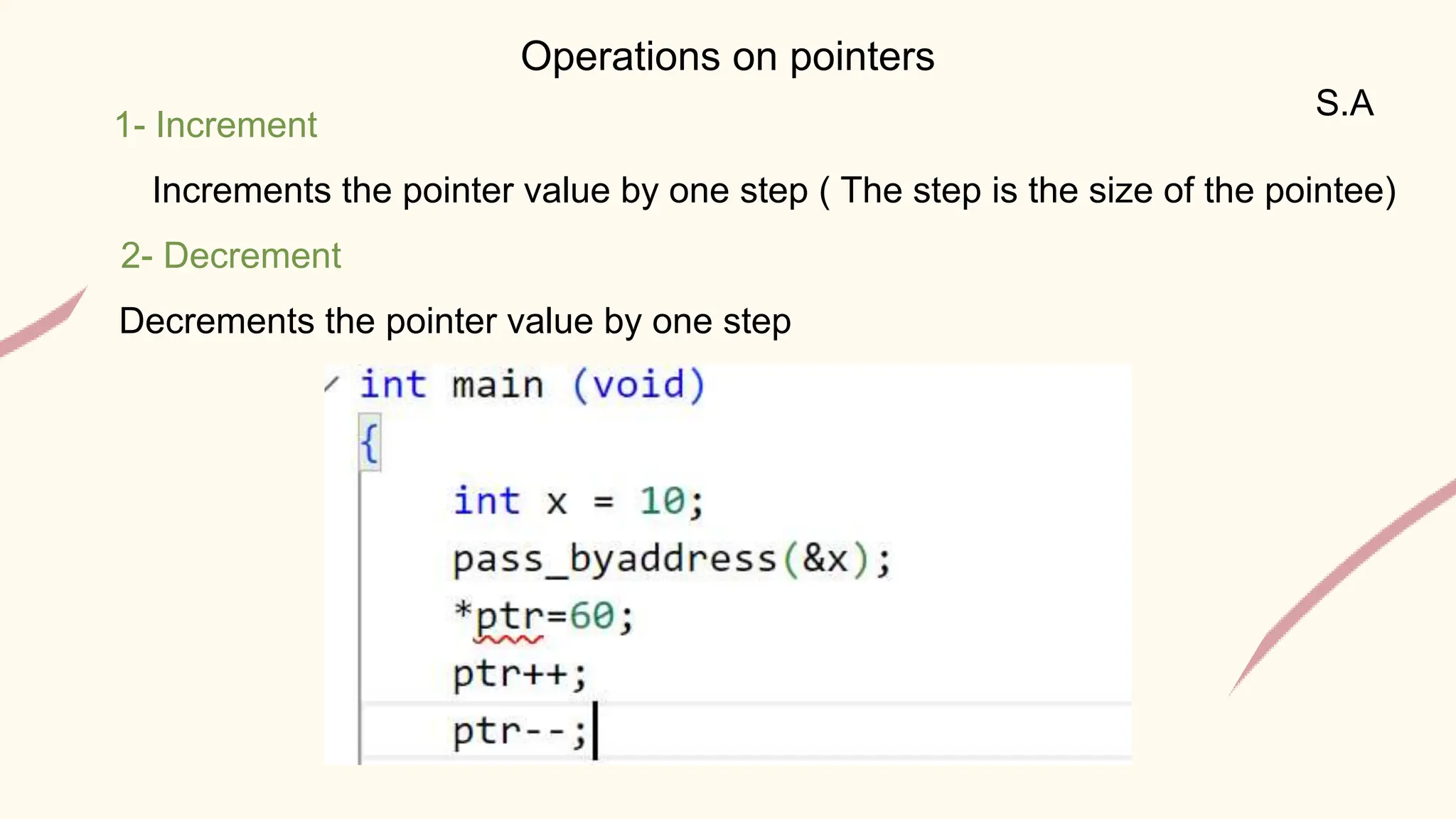 S.A
Operations on pointers
1- Increment
Increments the pointer value by one step ( The step is the size of the pointee)
2- Decrement
Decrements the pointer value by one step
 