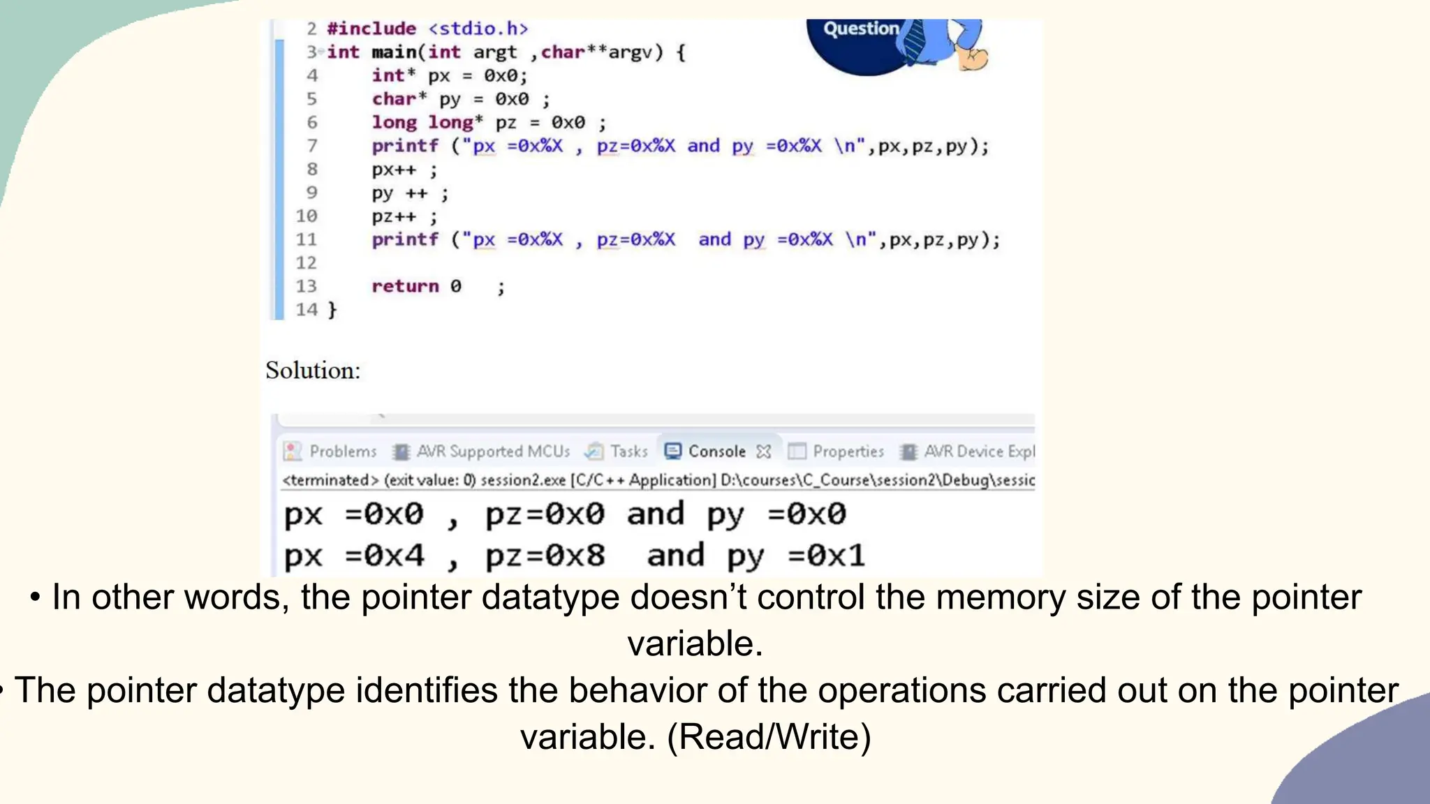 • In other words, the pointer datatype doesn’t control the memory size of the pointer
variable.
• The pointer datatype identifies the behavior of the operations carried out on the pointer
variable. (Read/Write)
 