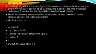 • NULL Pointers
• It is always a good practice to assign a NULL value to a pointer variable in case you
do not have an exact address to be assigned. This is done at the time of variable
declaration. A pointer that is assigned NULL is called a null pointer.
• The NULL pointer is a constant with a value of zero defined in several standard
libraries. Consider the following program −
• #include <stdio.h>
• int main () {
• int *ptr = NULL;
• printf("The value of ptr is : %xn", ptr );
• return 0;
• }
• Output: The value of ptr is 0
 