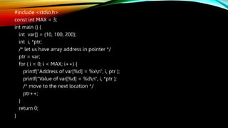#include <stdio.h>
const int MAX = 3;
int main () {
int var[] = {10, 100, 200};
int i, *ptr;
/* let us have array address in pointer */
ptr = var;
for ( i = 0; i < MAX; i++) {
printf("Address of var[%d] = %xn", i, ptr );
printf("Value of var[%d] = %dn", i, *ptr );
/* move to the next location */
ptr++;
}
return 0;
}
 