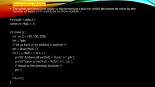 • Decrementing a Pointer
• The same considerations apply to decrementing a pointer, which decreases its value by the
number of bytes of its data type as shown below −
#include <stdio.h>
const int MAX = 3;
int main () {
int var[] = {10, 100, 200};
int i, *ptr;
/* let us have array address in pointer */
ptr = &var[MAX-1];
for ( i = MAX; i > 0; i--) {
printf("Address of var[%d] = %xn", i-1, ptr );
printf("Value of var[%d] = %dn", i-1, *ptr );
/* move to the previous location */
ptr--;
}
return 0;
}
 