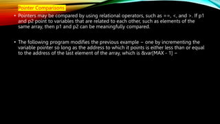 • Pointer Comparisons
• Pointers may be compared by using relational operators, such as ==, <, and >. If p1
and p2 point to variables that are related to each other, such as elements of the
same array, then p1 and p2 can be meaningfully compared.
• The following program modifies the previous example − one by incrementing the
variable pointer so long as the address to which it points is either less than or equal
to the address of the last element of the array, which is &var[MAX - 1] −
 