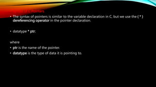 • Syntax of C Pointers
• The syntax of pointers is similar to the variable declaration in C, but we use the ( * )
dereferencing operator in the pointer declaration.
• datatype * ptr;
where
• ptr is the name of the pointer.
• datatype is the type of data it is pointing to.
 