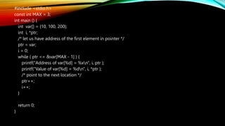 #include <stdio.h>
const int MAX = 3;
int main () {
int var[] = {10, 100, 200};
int i, *ptr;
/* let us have address of the first element in pointer */
ptr = var;
i = 0;
while ( ptr <= &var[MAX - 1] ) {
printf("Address of var[%d] = %xn", i, ptr );
printf("Value of var[%d] = %dn", i, *ptr );
/* point to the next location */
ptr++;
i++;
}
return 0;
}
 