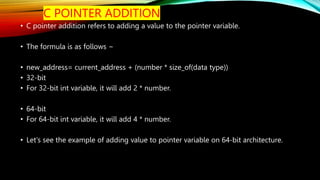C POINTER ADDITION
• C pointer addition refers to adding a value to the pointer variable.
• The formula is as follows −
• new_address= current_address + (number * size_of(data type))
• 32-bit
• For 32-bit int variable, it will add 2 * number.
• 64-bit
• For 64-bit int variable, it will add 4 * number.
• Let's see the example of adding value to pointer variable on 64-bit architecture.
 