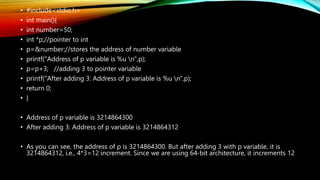 • #include<stdio.h>
• int main(){
• int number=50;
• int *p;//pointer to int
• p=&number;//stores the address of number variable
• printf("Address of p variable is %u n",p);
• p=p+3; //adding 3 to pointer variable
• printf("After adding 3: Address of p variable is %u n",p);
• return 0;
• }
• Address of p variable is 3214864300
• After adding 3: Address of p variable is 3214864312
• As you can see, the address of p is 3214864300. But after adding 3 with p variable, it is
3214864312, i.e., 4*3=12 increment. Since we are using 64-bit architecture, it increments 12
 