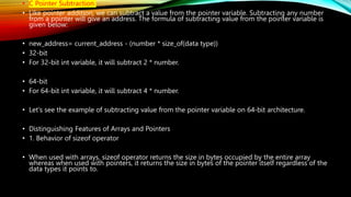 • C Pointer Subtraction
• Like pointer addition, we can subtract a value from the pointer variable. Subtracting any number
from a pointer will give an address. The formula of subtracting value from the pointer variable is
given below:
• new_address= current_address - (number * size_of(data type))
• 32-bit
• For 32-bit int variable, it will subtract 2 * number.
• 64-bit
• For 64-bit int variable, it will subtract 4 * number.
• Let's see the example of subtracting value from the pointer variable on 64-bit architecture.
• Distinguishing Features of Arrays and Pointers
• 1. Behavior of sizeof operator
• When used with arrays, sizeof operator returns the size in bytes occupied by the entire array
whereas when used with pointers, it returns the size in bytes of the pointer itself regardless of the
data types it points to.
 