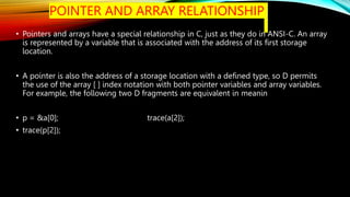 POINTER AND ARRAY RELATIONSHIP
• Pointers and arrays have a special relationship in C, just as they do in ANSI-C. An array
is represented by a variable that is associated with the address of its first storage
location.
• A pointer is also the address of a storage location with a defined type, so D permits
the use of the array [ ] index notation with both pointer variables and array variables.
For example, the following two D fragments are equivalent in meanin
• p = &a[0]; trace(a[2]);
• trace(p[2]);
 