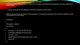 • Properties of Array that Make it Resemble Pointers
• Although array and pointer are different concepts, the following properties of array make them
look similar.
• 1. Array name gives the address of the first element of the array
• When we use the array name in the program, it implicitly represents the memory address of the
first element in the array.
• Example:
•
• #include <stdio.h>
• int main()
• {
• int arr[] = { 10, 20, 30, 40, 50, 60 };
• // Assigns address of array to ptr
• int* ptr = arr;
• printf("Value of first element is %d", *ptr);
• return 0;
• }
 