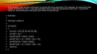 • 2. Array members are accessed using pointer arithmetic
• The compiler uses pointer arithmetic to access the array elements. For example, an expression like
“arr[i]” is treated as *(arr + i) by the compiler. That is why the expressions like *(arr + i) work for
array arr, and expressions like ptr[i] also work for pointer ptr.
• Example:
•
• #include <stdio.h>
•
• int main()
• {
• int arr[] = {10, 20, 30, 40, 50, 60};
• int *ptr = arr;
• printf("arr[2] = %dn", arr[2]);
• printf("*(arr + 2) = %dn", *(arr + 2));
• printf("ptr[2] = %dn", ptr[2]);
• printf("*(ptr + 2) = %dn", *(ptr + 2));
• return 0;
• }
 