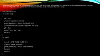 • 3. Array parameters are always passed as pointers, even when we use square brackets
• When an array is passed as a parameter to a function, the array name is converted to a pointer to its first element and the function
receives the pointer that points to the first element of the array instead of the entire array.
• #include <stdio.h>
• int fun(int ptr[])
• {
• int x = 10;
• // size of a pointer is printed
• printf("sizeof(ptr) = %dn", (int)sizeof(*ptr));
• // This allowed because ptr is a pointer, not array
• ptr = &x;
• printf("*ptr = %d ", *ptr);
• return 0;
• }
• int main()
• {
• int arr[] = { 10, 20, 30, 40, 50, 60 };
• // size of a array is printed
• printf("sizeof(arr) = %dn", (int)sizeof(arr));
• fun(arr);
• return 0;
• }
 