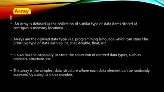 • Array
• An array is defined as the collection of similar type of data items stored at
contiguous memory locations.
• Arrays are the derived data type in C programming language which can store the
primitive type of data such as int, char, double, float, etc.
• It also has the capability to store the collection of derived data types, such as
pointers, structure, etc.
• The array is the simplest data structure where each data element can be randomly
accessed by using its index number.
 