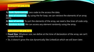 • Advantage of C Array
1) Code Optimization: Less code to the access the data.
2) Ease of traversing: By using the for loop, we can retrieve the elements of an array
easily.
3) Ease of sorting: To sort the elements of the array, we need a few lines of code only.
4) Random Access: We can access any element randomly using the array.
• Disadvantage of C Array
• Fixed Size: Whatever size, we define at the time of declaration of the array, we can't
exceed the limit.
• So, it doesn't grow the size dynamically like LinkedList which we will learn later.
 