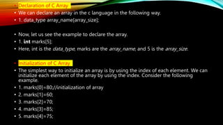 • Declaration of C Array
• We can declare an array in the c language in the following way.
• 1. data_type array_name[array_size];
• Now, let us see the example to declare the array.
• 1. int marks[5];
• Here, int is the data_type, marks are the array_name, and 5 is the array_size.
• Initialization of C Array
• The simplest way to initialize an array is by using the index of each element. We can
initialize each element of the array by using the index. Consider the following
example.
• 1. marks[0]=80;//initialization of array
• 2. marks[1]=60;
• 3. marks[2]=70;
• 4. marks[3]=85;
• 5. marks[4]=75;
 